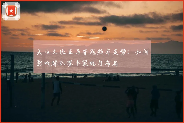 关注文班亚马夺冠赔率走势：如何影响球队赛季策略与布局