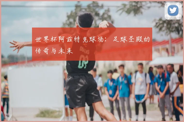 世界杯阿兹特克球场：足球圣殿的传奇与未来