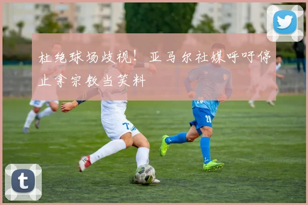 杜绝球场歧视！亚马尔社媒呼吁停止拿宗教当笑料