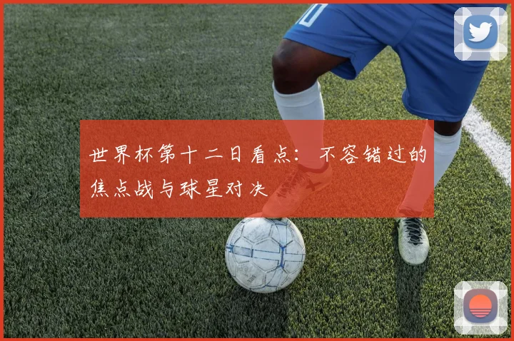世界杯第十二日看点：不容错过的焦点战与球星对决