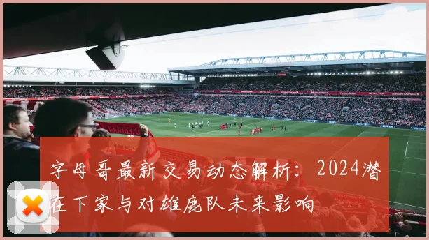 字母哥最新交易动态解析：2024潜在下家与对雄鹿队未来影响