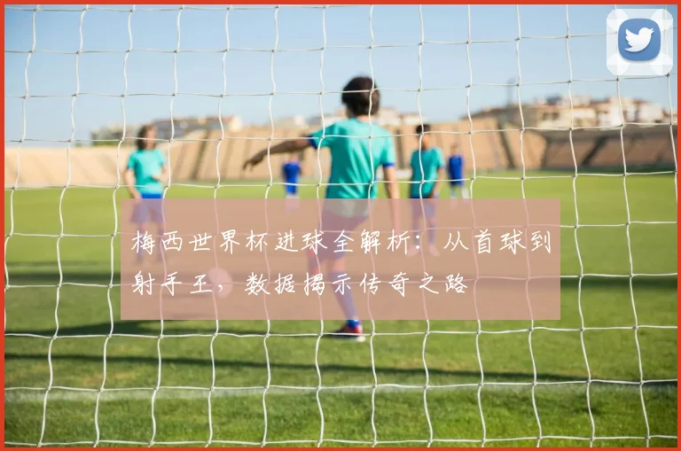 梅西世界杯进球全解析：从首球到射手王，数据揭示传奇之路