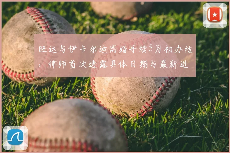 旺达与伊卡尔迪离婚手续5月初办结，律师首次透露具体日期与最新进展