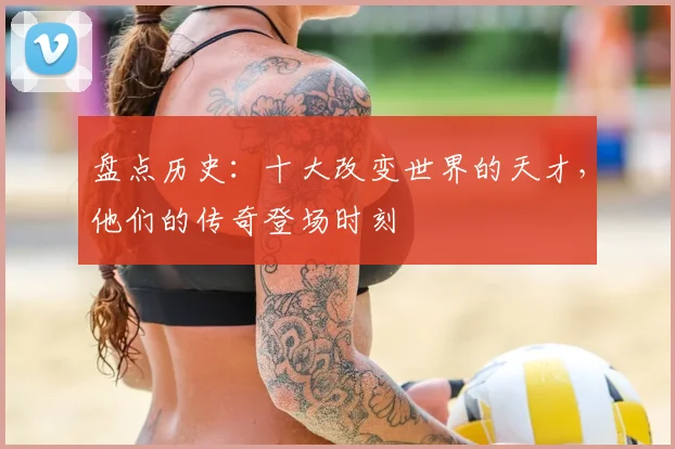 盘点历史：十大改变世界的天才，他们的传奇登场时刻