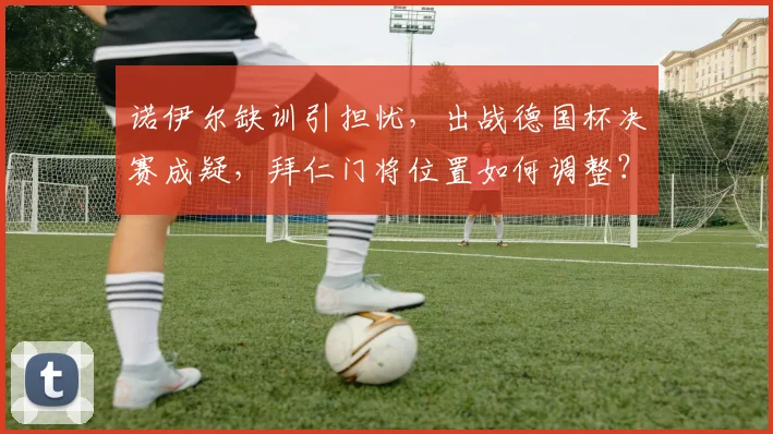 诺伊尔缺训引担忧,出战德国杯决赛成疑,拜仁门将位置如何调整?