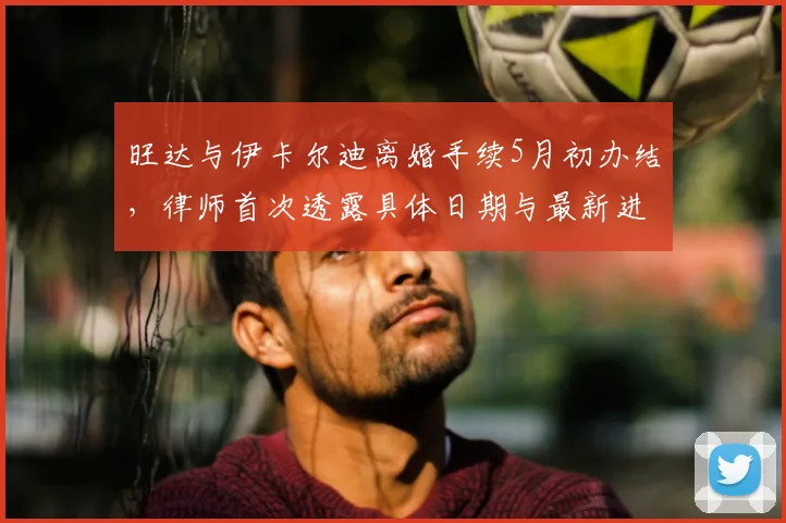 旺达与伊卡尔迪离婚手续5月初办结，律师首次透露具体日期与最新进展