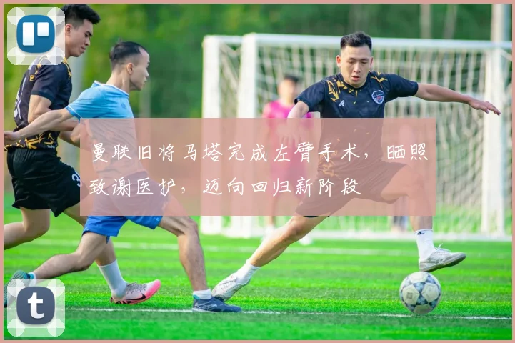 曼联旧将马塔完成左臂手术，晒照致谢医护，迈向回归新阶段