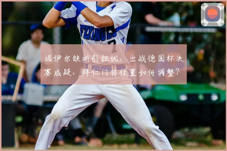 诺伊尔缺训引担忧，出战德国杯决赛成疑，拜仁门将位置如何调整？