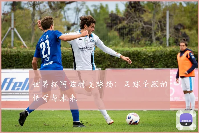 世界杯阿兹特克球场：足球圣殿的传奇与未来