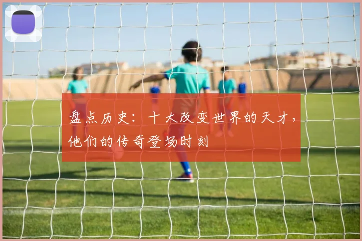 盘点历史:十大改变世界的天才,他们的传奇登场时刻