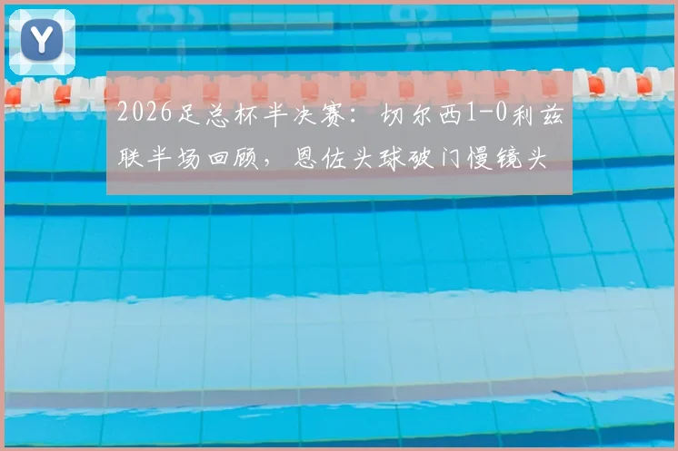 2026足总杯半决赛：切尔西1-0利兹联半场回顾，恩佐头球破门慢镜头分析及勒温争议判罚解读